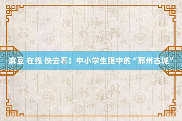 麻豆 在线 快去看！中小学生眼中的“邢州古城”