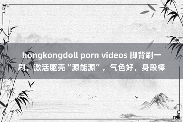 hongkongdoll porn videos 脚背刷一刷，激活躯壳“源能源”，气色好，身段棒