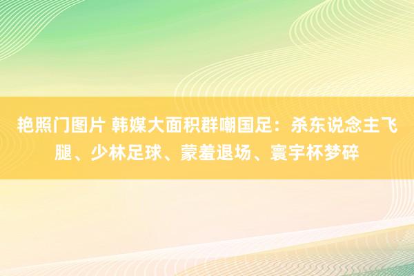 艳照门图片 韩媒大面积群嘲国足：杀东说念主飞腿、少林足球、蒙羞退场、寰宇杯梦碎