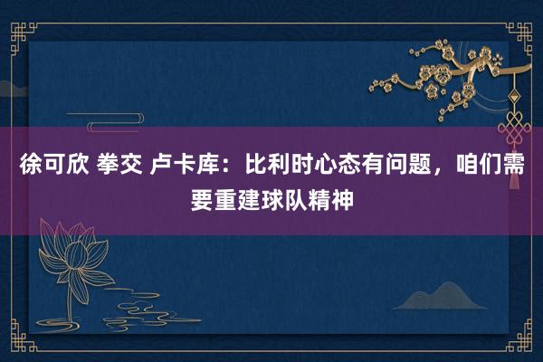 徐可欣 拳交 卢卡库：比利时心态有问题，咱们需要重建球队精神