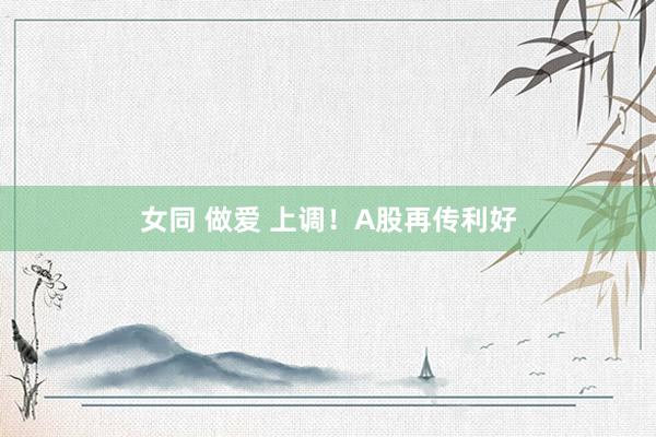 女同 做爱 上调！A股再传利好