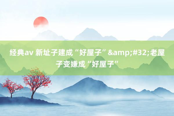 经典av 新址子建成“好屋子”&#32;老屋子变嫌成“好屋子”