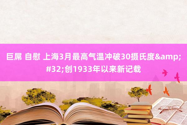 巨屌 自慰 上海3月最高气温冲破30摄氏度&#32;创1933年以来新记载