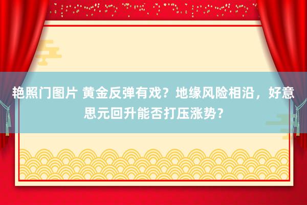 艳照门图片 黄金反弹有戏？地缘风险相沿，好意思元回升能否打压涨势？