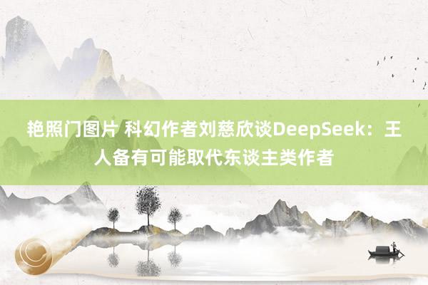 艳照门图片 科幻作者刘慈欣谈DeepSeek：王人备有可能取代东谈主类作者