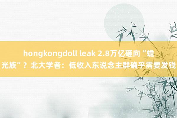 hongkongdoll leak 2.8万亿砸向“蟾光族”？北大学者：低收入东说念主群确乎需要发钱
