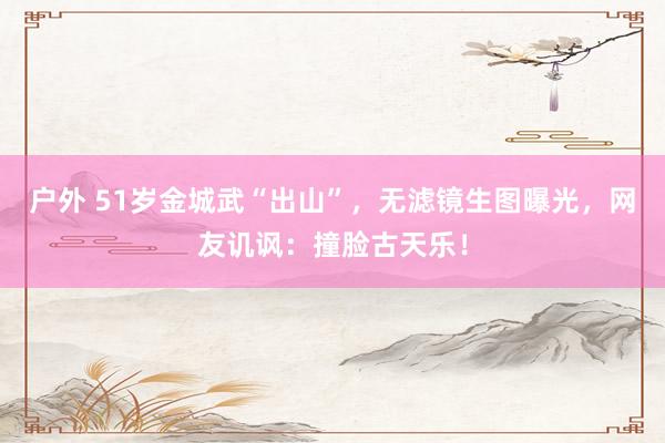 户外 51岁金城武“出山”，无滤镜生图曝光，网友讥讽：撞脸古天乐！