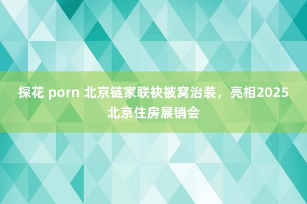 探花 porn 北京链家联袂被窝治装，亮相2025北京住房展销会