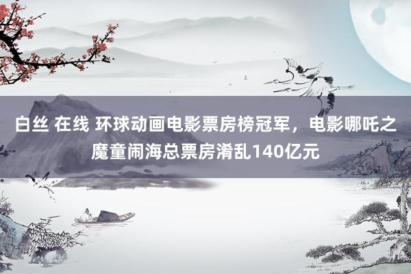 白丝 在线 环球动画电影票房榜冠军，电影哪吒之魔童闹海总票房淆乱140亿元