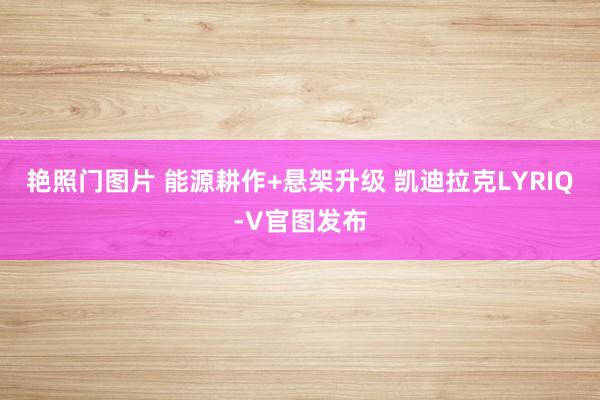 艳照门图片 能源耕作+悬架升级 凯迪拉克LYRIQ-V官图发布