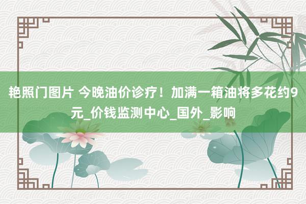 艳照门图片 今晚油价诊疗！加满一箱油将多花约9元_价钱监测中心_国外_影响