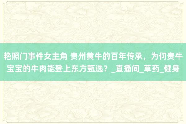 艳照门事件女主角 贵州黄牛的百年传承，为何贵牛宝宝的牛肉能登上东方甄选？_直播间_草药_健身