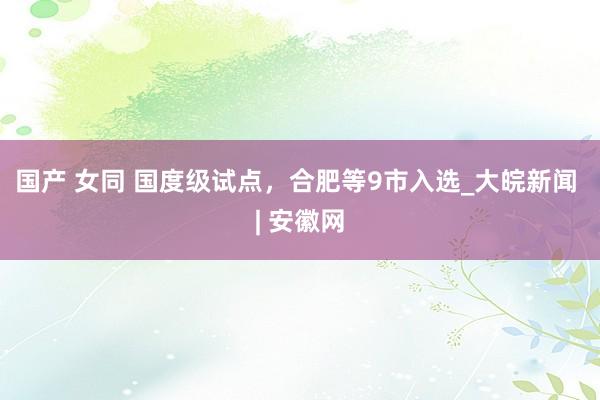 国产 女同 国度级试点，合肥等9市入选_大皖新闻 | 安徽网