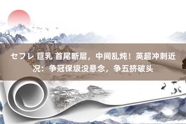 セフレ 巨乳 首尾断层，中间乱炖！英超冲刺近况：争冠保级没悬念，争五挤破头
