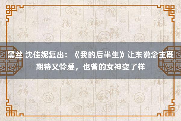 黑丝 沈佳妮复出：《我的后半生》让东说念主既期待又怜爱，也曾的女神变了样
