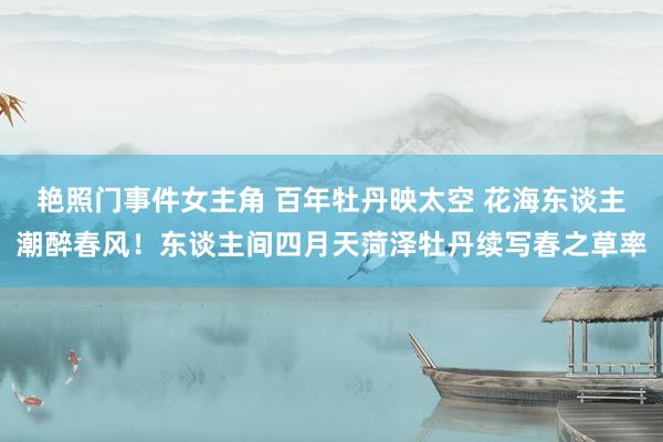 艳照门事件女主角 百年牡丹映太空 花海东谈主潮醉春风！东谈主间四月天菏泽牡丹续写春之草率