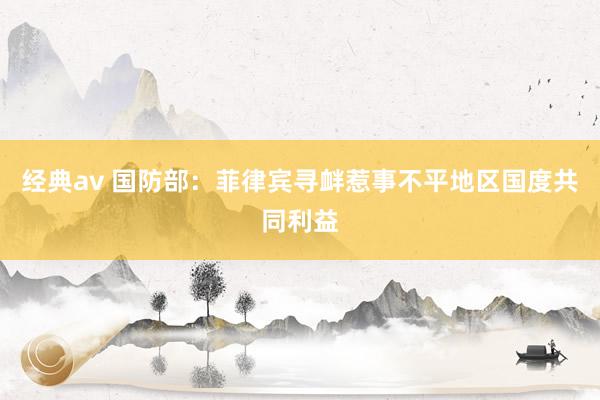 经典av 国防部：菲律宾寻衅惹事不平地区国度共同利益