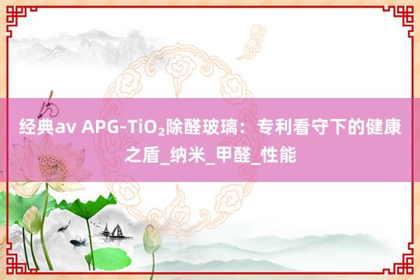 经典av APG-TiO₂除醛玻璃：专利看守下的健康之盾_纳米_甲醛_性能