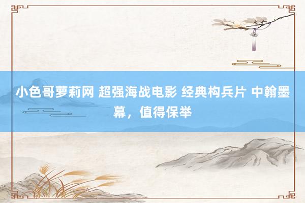 小色哥萝莉网 超强海战电影 经典构兵片 中翰墨幕，值得保举